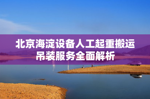 北京海淀设备人工起重搬运吊装服务全面解析