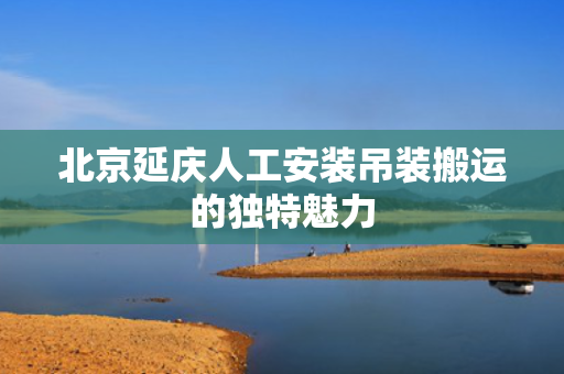 北京延庆人工安装吊装搬运的独特魅力