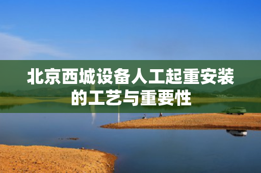 北京西城设备人工起重安装的工艺与重要性