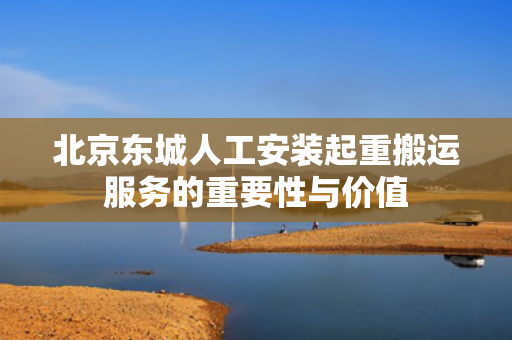 北京东城人工安装起重搬运服务的重要性与价值