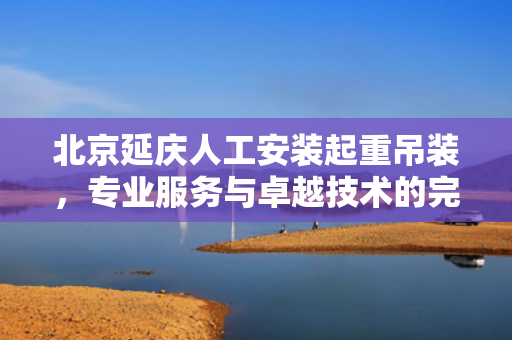 北京延庆人工安装起重吊装，专业服务与卓越技术的完美结合