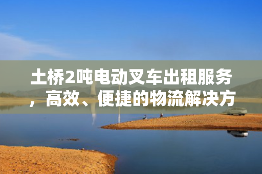 土桥2吨电动叉车出租服务,高效、便捷的物流解决方案 土桥2吨电动叉车出租服务,高效、便捷的物流解决方案