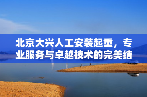 北京大兴人工安装起重，专业服务与卓越技术的完美结合