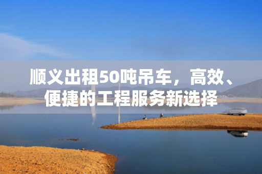 顺义出租50吨吊车，高效、便捷的工程服务新选择