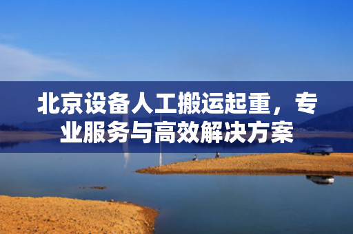 北京设备人工搬运起重，专业服务与高效解决方案