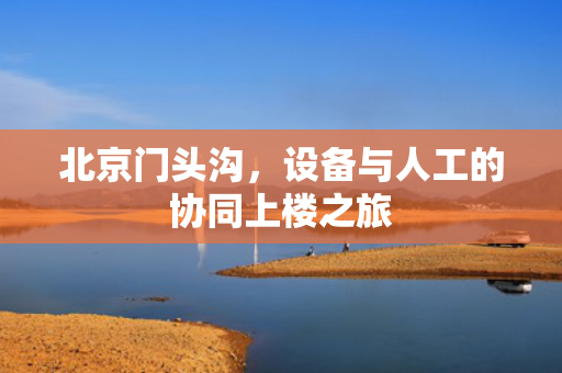 北京门头沟，设备与人工的协同上楼之旅