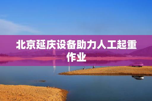 北京延庆设备助力人工起重作业