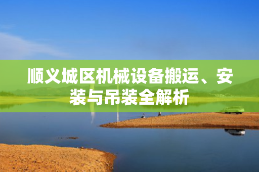 顺义城区机械设备搬运、安装与吊装全解析