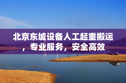 北京东城设备人工起重搬运，专业服务，安全高效