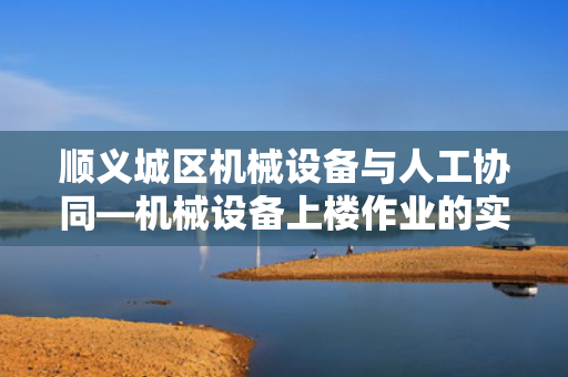 顺义城区机械设备与人工协同—机械设备上楼作业的实践与探索