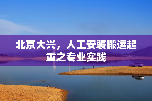 北京大兴，人工安装搬运起重之专业实践