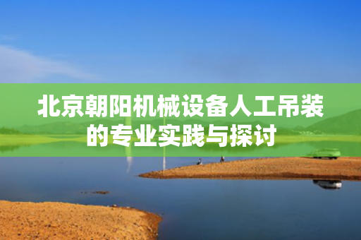 北京朝阳机械设备人工吊装的专业实践与探讨