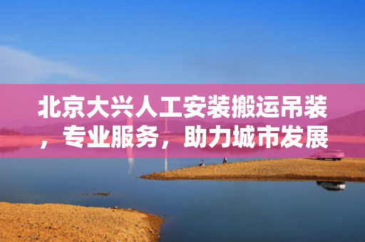 北京大兴人工安装搬运吊装，专业服务，助力城市发展