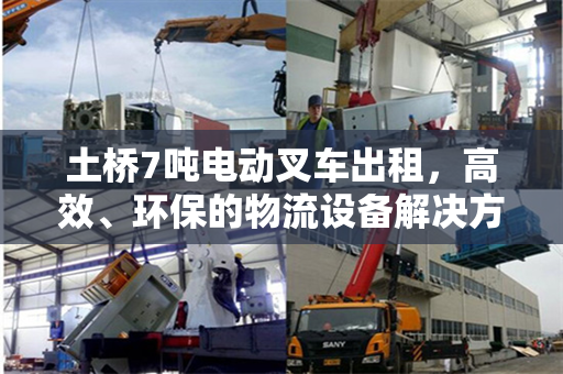 土桥7吨电动叉车出租，高效、环保的物流设备解决方案