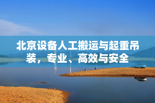 北京设备人工搬运与起重吊装，专业、高效与安全