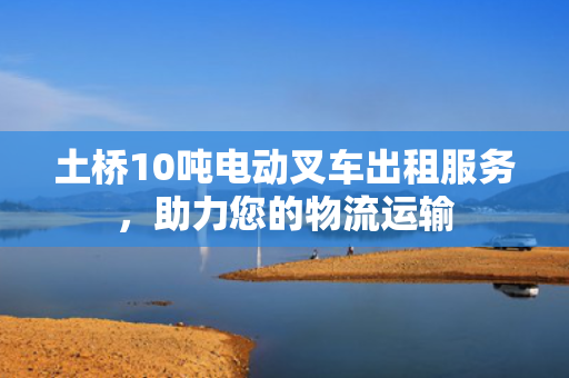 土桥10吨电动叉车出租服务，助力您的物流运输