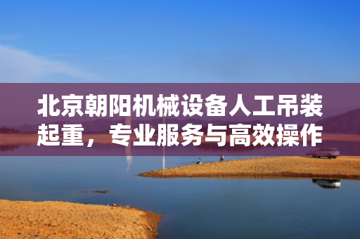 北京朝阳机械设备人工吊装起重，专业服务与高效操作的完美结合