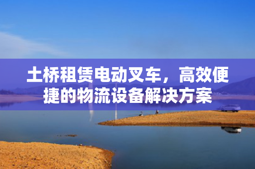 土桥租赁电动叉车，高效便捷的物流设备解决方案