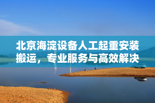 北京海淀设备人工起重安装搬运，专业服务与高效解决方案