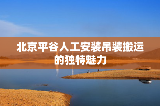 北京平谷人工安装吊装搬运的独特魅力