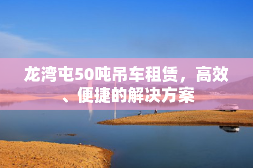 龙湾屯50吨吊车租赁，高效、便捷的解决方案