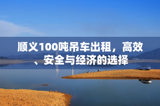 顺义100吨吊车出租，高效、安全与经济的选择