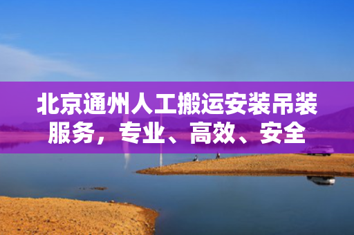 北京通州人工搬运安装吊装服务，专业、高效、安全