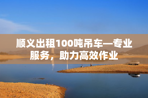 顺义出租100吨吊车—专业服务，助力高效作业
