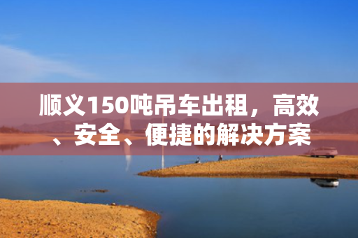 顺义150吨吊车出租，高效、安全、便捷的解决方案