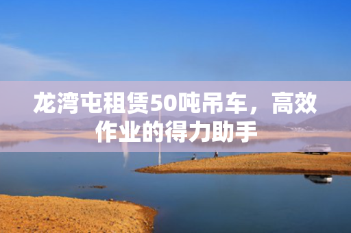 龙湾屯租赁50吨吊车，高效作业的得力助手