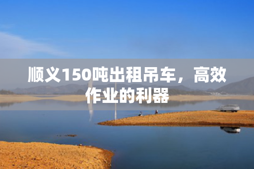 顺义150吨出租吊车，高效作业的利器