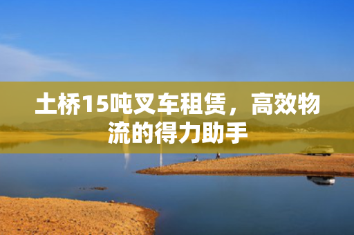 土桥15吨叉车租赁，高效物流的得力助手