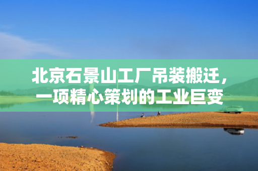 北京石景山工厂吊装搬迁，一项精心策划的工业巨变