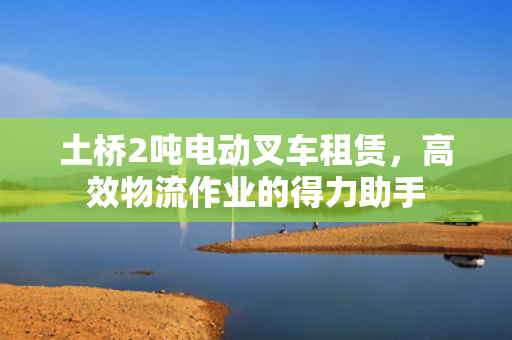 土桥2吨电动叉车租赁，高效物流作业的得力助手