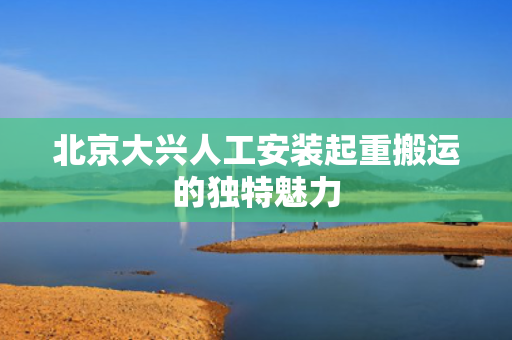 北京大兴人工安装起重搬运的独特魅力