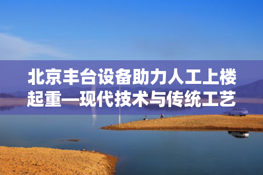 北京丰台设备助力人工上楼起重—现代技术与传统工艺的完美结合