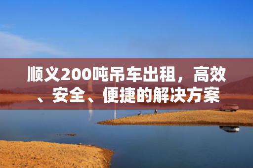 顺义200吨吊车出租，高效、安全、便捷的解决方案