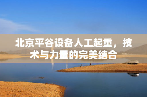 北京平谷设备人工起重，技术与力量的完美结合