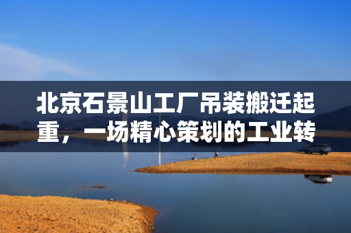 北京石景山工厂吊装搬迁起重，一场精心策划的工业转移