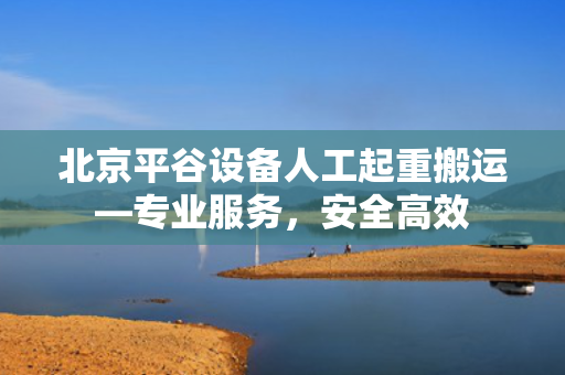 北京平谷设备人工起重搬运—专业服务，安全高效