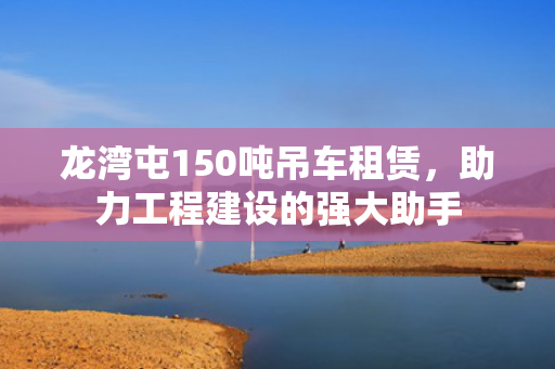 龙湾屯150吨吊车租赁，助力工程建设的强大助手