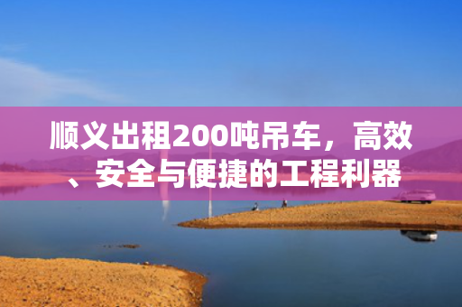 顺义出租200吨吊车，高效、安全与便捷的工程利器