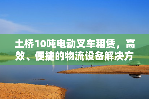 土桥10吨电动叉车租赁，高效、便捷的物流设备解决方案