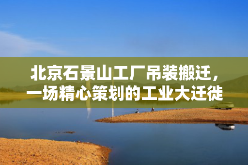北京石景山工厂吊装搬迁，一场精心策划的工业大迁徙