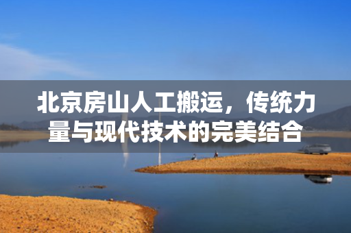 北京房山人工搬运，传统力量与现代技术的完美结合