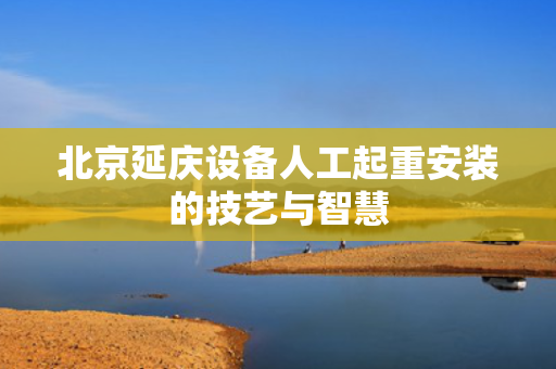 北京延庆设备人工起重安装的技艺与智慧