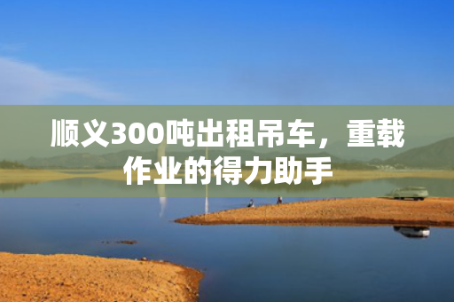 顺义300吨出租吊车，重载作业的得力助手