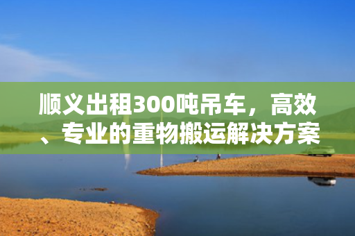 顺义出租300吨吊车，高效、专业的重物搬运解决方案