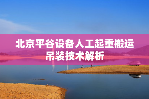 北京平谷设备人工起重搬运吊装技术解析