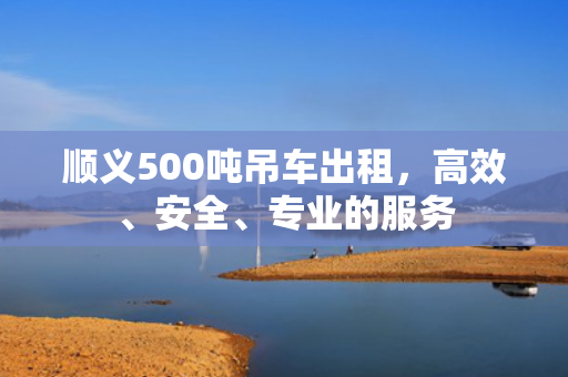 顺义500吨吊车出租，高效、安全、专业的服务